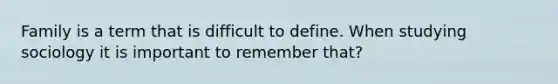 Family is a term that is difficult to define. When studying sociology it is important to remember that?