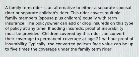 A family term rider is an alternative to either a separate spousal rider or separate children's rider. This rider covers multiple family members (spouse plus children) equally with term insurance. The policyowner can add or drop insureds on this type of policy at any time. If adding insureds, proof of insurability must be provided. Children covered by this rider can convert their coverage to permanent coverage at age 21 without proof of insurability. Typically, the converted policy's face value can be up to five times the coverage under the family term rider