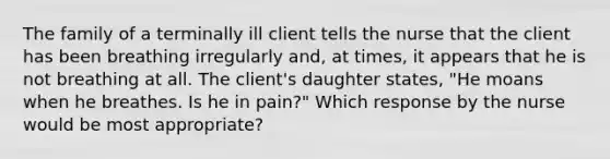 The family of a terminally ill client tells the nurse that the client has been breathing irregularly and, at times, it appears that he is not breathing at all. The client's daughter states, "He moans when he breathes. Is he in pain?" Which response by the nurse would be most appropriate?