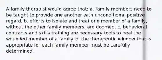 A family therapist would agree that: a. family members need to be taught to provide one another with unconditional positive regard. b. efforts to isolate and treat one member of a family, without the other family members, are doomed. c. behavioral contracts and skills training are necessary tools to heal the wounded member of a family. d. the therapeutic window that is appropriate for each family member must be carefully determined.