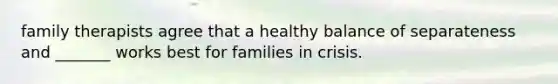 family therapists agree that a healthy balance of separateness and _______ works best for families in crisis.