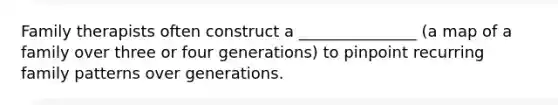 Family therapists often construct a _______________ (a map of a family over three or four generations) to pinpoint recurring family patterns over generations.