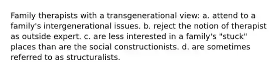 Family therapists with a transgenerational view: a. ​attend to a family's intergenerational issues. b. ​reject the notion of therapist as outside expert. c. ​are less interested in a family's "stuck" places than are the social constructionists. d. ​are sometimes referred to as structuralists.