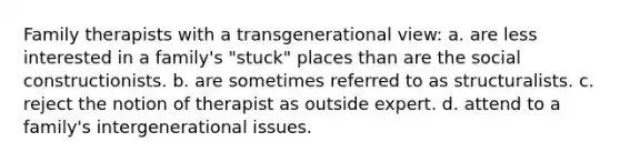 ​Family therapists with a transgenerational view: a. ​are less interested in a family's "stuck" places than are the social constructionists. b. ​are sometimes referred to as structuralists. c. ​reject the notion of therapist as outside expert. d. ​attend to a family's intergenerational issues.