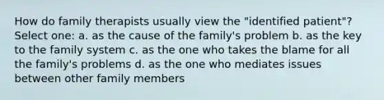 How do family therapists usually view the "identified patient"? Select one: a. as the cause of the family's problem b. as the key to the family system c. as the one who takes the blame for all the family's problems d. as the one who mediates issues between other family members