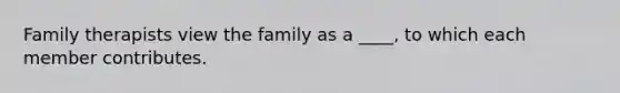 Family therapists view the family as a ____, to which each member contributes.