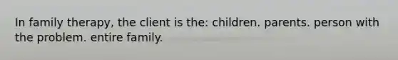 In family therapy, the client is the: children. parents. person with the problem. entire family.