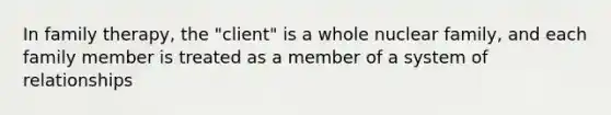 In family therapy, the "client" is a whole nuclear family, and each family member is treated as a member of a system of relationships