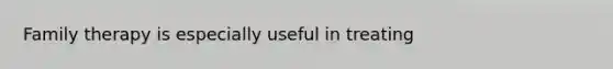 Family therapy is especially useful in treating