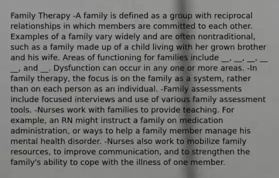 Family Therapy -A family is defined as a group with reciprocal relationships in which members are committed to each other. Examples of a family vary widely and are often nontraditional, such as a family made up of a child living with her grown brother and his wife. Areas of functioning for families include __, __, __, __ __, and __. Dysfunction can occur in any one or more areas. -In family therapy, the focus is on the family as a system, rather than on each person as an individual. -Family assessments include focused interviews and use of various family assessment tools. -Nurses work with families to provide teaching. For example, an RN might instruct a family on medication administration, or ways to help a family member manage his mental health disorder. -Nurses also work to mobilize family resources, to improve communication, and to strengthen the family's ability to cope with the illness of one member.