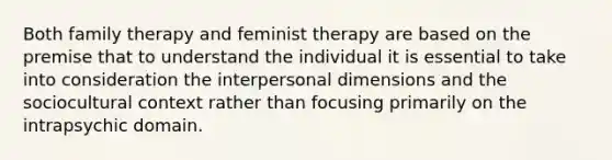 Both family therapy and feminist therapy are based on the premise that to understand the individual it is essential to take into consideration the interpersonal dimensions and the sociocultural context rather than focusing primarily on the intrapsychic domain.