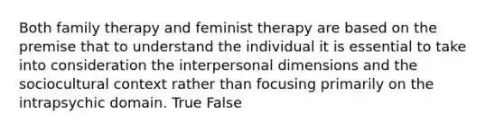 Both family therapy and feminist therapy are based on the premise that to understand the individual it is essential to take into consideration the interpersonal dimensions and the sociocultural context rather than focusing primarily on the intrapsychic domain. True False