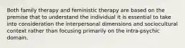 Both family therapy and feministic therapy are based on the premise that to understand the individual it is essential to take into consideration the interpersonal dimensions and sociocultural context rather than focusing primarily on the intra-psychic domain.