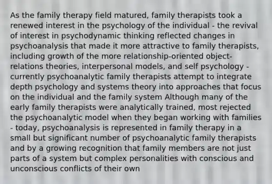 As the family therapy field matured, family therapists took a renewed interest in the psychology of the individual - the revival of interest in psychodynamic thinking reflected changes in psychoanalysis that made it more attractive to family therapists, including growth of the more relationship-oriented object-relations theories, interpersonal models, and self psychology - currently psychoanalytic family therapists attempt to integrate depth psychology and systems theory into approaches that focus on the individual and the family system Although many of the early family therapists were analytically trained, most rejected the psychoanalytic model when they began working with families - today, psychoanalysis is represented in family therapy in a small but significant number of psychoanalytic family therapists and by a growing recognition that family members are not just parts of a system but complex personalities with conscious and unconscious conflicts of their own