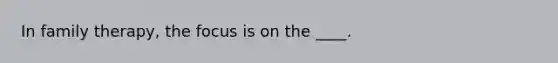 In family therapy, the focus is on the ____.