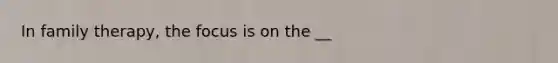 In family therapy, the focus is on the __