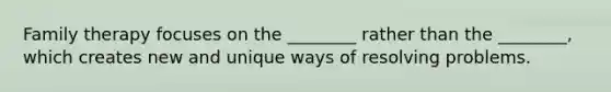 Family therapy focuses on the ________ rather than the ________, which creates new and unique ways of resolving problems.