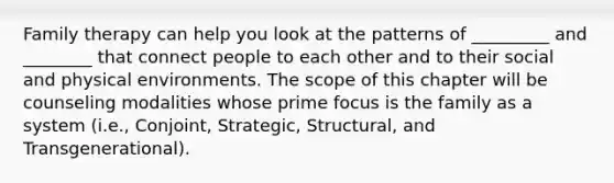 Family therapy can help you look at the patterns of _________ and ________ that connect people to each other and to their social and physical environments. The scope of this chapter will be counseling modalities whose prime focus is the family as a system (i.e., Conjoint, Strategic, Structural, and Transgenerational).