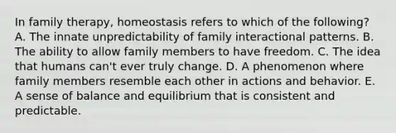 In family therapy, homeostasis refers to which of the following? A. The innate unpredictability of family interactional patterns. B. The ability to allow family members to have freedom. C. The idea that humans can't ever truly change. D. A phenomenon where family members resemble each other in actions and behavior. E. A sense of balance and equilibrium that is consistent and predictable.