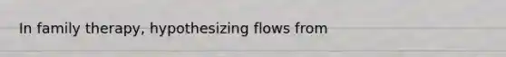 In family therapy, hypothesizing flows from