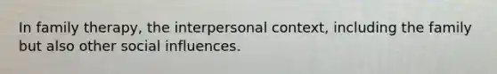 In family therapy, the interpersonal context, including the family but also other social influences.