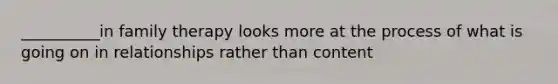 __________in family therapy looks more at the process of what is going on in relationships rather than content