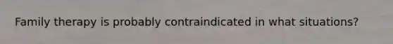 Family therapy is probably contraindicated in what situations?