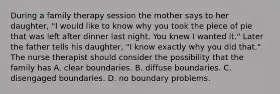 During a family therapy session the mother says to her daughter, "I would like to know why you took the piece of pie that was left after dinner last night. You knew I wanted it." Later the father tells his daughter, "I know exactly why you did that." The nurse therapist should consider the possibility that the family has A. clear boundaries. B. diffuse boundaries. C. disengaged boundaries. D. no boundary problems.