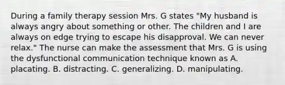 During a family therapy session Mrs. G states "My husband is always angry about something or other. The children and I are always on edge trying to escape his disapproval. We can never relax." The nurse can make the assessment that Mrs. G is using the dysfunctional communication technique known as A. placating. B. distracting. C. generalizing. D. manipulating.