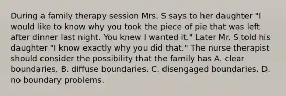 During a family therapy session Mrs. S says to her daughter "I would like to know why you took the piece of pie that was left after dinner last night. You knew I wanted it." Later Mr. S told his daughter "I know exactly why you did that." The nurse therapist should consider the possibility that the family has A. clear boundaries. B. diffuse boundaries. C. disengaged boundaries. D. no boundary problems.