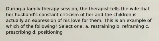 During a family therapy session, the therapist tells the wife that her husband's constant criticism of her and the children is actually an expression of his love for them. This is an example of which of the following? Select one: a. restraining b. reframing c. prescribing d. positioning