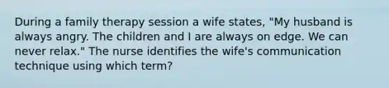 During a family therapy session a wife states, "My husband is always angry. The children and I are always on edge. We can never relax." The nurse identifies the wife's communication technique using which term?