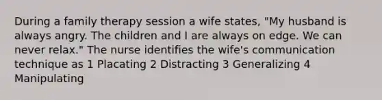 During a family therapy session a wife states, "My husband is always angry. The children and I are always on edge. We can never relax." The nurse identifies the wife's communication technique as 1 Placating 2 Distracting 3 Generalizing 4 Manipulating