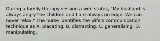 During a family therapy session a wife states, "My husband is always angry.The children and I are always on edge. We can never relax." The nurse identifies the wife's communication technique as A. placating. B. distracting. C. generalizing. D. manipulating.