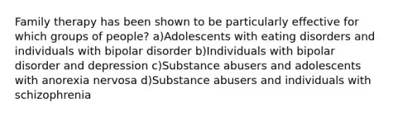 Family therapy has been shown to be particularly effective for which groups of people? a)Adolescents with eating disorders and individuals with bipolar disorder b)Individuals with bipolar disorder and depression c)Substance abusers and adolescents with anorexia nervosa d)Substance abusers and individuals with schizophrenia