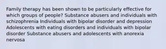 Family therapy has been shown to be particularly effective for which groups of people? Substance abusers and individuals with schizophrenia Individuals with bipolar disorder and depression Adolescents with eating disorders and individuals with bipolar disorder Substance abusers and adolescents with anorexia nervosa