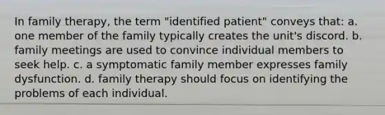 In family therapy, the term "identified patient" conveys that: a. one member of the family typically creates the unit's discord. b. family meetings are used to convince individual members to seek help. c. a symptomatic family member expresses family dysfunction. d. family therapy should focus on identifying the problems of each individual.