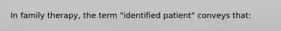 In family therapy, the term "identified patient" conveys that: