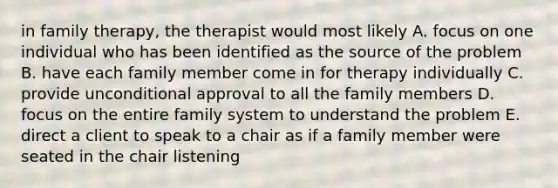 in family therapy, the therapist would most likely A. focus on one individual who has been identified as the source of the problem B. have each family member come in for therapy individually C. provide unconditional approval to all the family members D. focus on the entire family system to understand the problem E. direct a client to speak to a chair as if a family member were seated in the chair listening