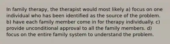 In family therapy, the therapist would most likely a) focus on one individual who has been identified as the source of the problem. b) have each family member come in for therapy individually. c) provide unconditional approval to all the family members. d) focus on the entire family system to understand the problem.