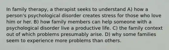 In family therapy, a therapist seeks to understand A) how a person's psychological disorder creates stress for those who love him or her. B) how family members can help someone with a psychological disorder live a productive life. C) the family context out of which problems presumably arise. D) why some families seem to experience more problems than others.