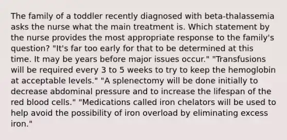 The family of a toddler recently diagnosed with beta-thalassemia asks the nurse what the main treatment is. Which statement by the nurse provides the most appropriate response to the family's question? "It's far too early for that to be determined at this time. It may be years before major issues occur." "Transfusions will be required every 3 to 5 weeks to try to keep the hemoglobin at acceptable levels." "A splenectomy will be done initially to decrease abdominal pressure and to increase the lifespan of the red blood cells." "Medications called iron chelators will be used to help avoid the possibility of iron overload by eliminating excess iron."