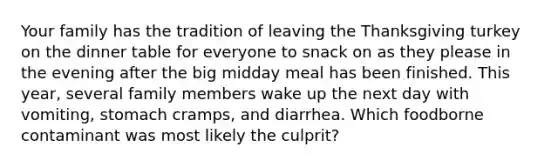 Your family has the tradition of leaving the Thanksgiving turkey on the dinner table for everyone to snack on as they please in the evening after the big midday meal has been finished. This year, several family members wake up the next day with vomiting, stomach cramps, and diarrhea. Which foodborne contaminant was most likely the culprit?