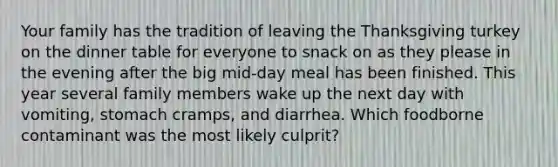 Your family has the tradition of leaving the Thanksgiving turkey on the dinner table for everyone to snack on as they please in the evening after the big mid-day meal has been finished. This year several family members wake up the next day with vomiting, stomach cramps, and diarrhea. Which foodborne contaminant was the most likely culprit?