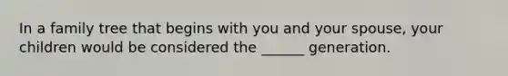 In a family tree that begins with you and your spouse, your children would be considered the ______ generation.