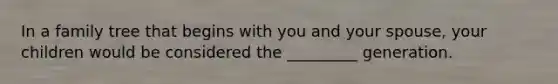 In a family tree that begins with you and your spouse, your children would be considered the _________ generation.