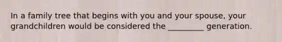 In a family tree that begins with you and your spouse, your grandchildren would be considered the _________ generation.
