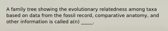 A family tree showing the evolutionary relatedness among taxa based on data from the fossil record, comparative anatomy, and other information is called a(n) _____.