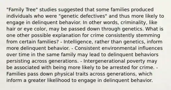 "Family Tree" studies suggested that some families produced individuals who were "genetic defectives" and thus more likely to engage in delinquent behavior. In other words, criminality, like hair or eye color, may be passed down through genetics. What is one other possible explanation for crime consistently stemming from certain families? - Intelligence, rather than genetics, inform more delinquent behavior. - Consistent environmental influences over time in the same family may lead to delinquent behaviors persisting across generations. - Intergenerational poverty may be associated with being more likely to be arrested for crime. - Families pass down physical traits across generations, which inform a greater likelihood to engage in delinquent behavior.