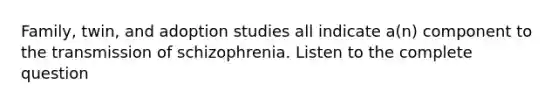 Family, twin, and adoption studies all indicate a(n) component to the transmission of schizophrenia. Listen to the complete question